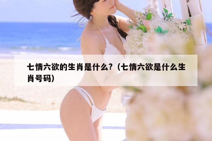 七情六欲的生肖是什么?（七情六欲是什么生肖号码）