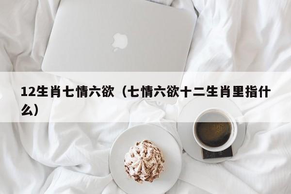 12生肖七情六欲（七情六欲十二生肖里指什么）